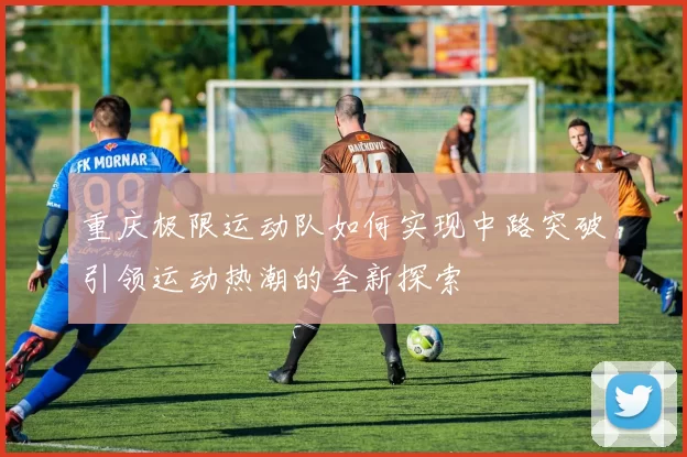 重庆极限运动队如何实现中路突破引领运动热潮的全新探索