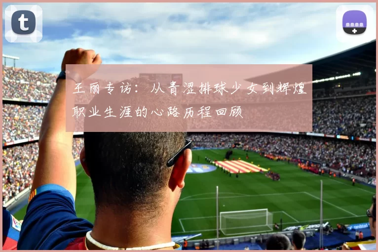 王丽专访：从青涩排球少女到辉煌职业生涯的心路历程回顾