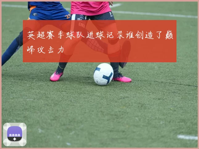 英超赛季球队进球记录谁创造了巅峰攻击力