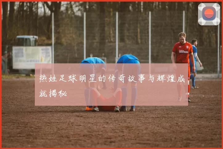 热姓足球明星的传奇故事与辉煌成就揭秘