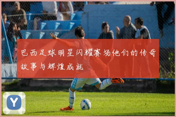 巴西足球明星闪耀赛场他们的传奇故事与辉煌成就