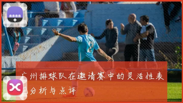 广州排球队在邀请赛中的灵活性表现分析与点评