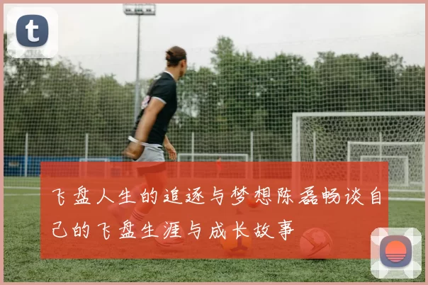 飞盘人生的追逐与梦想陈磊畅谈自己的飞盘生涯与成长故事