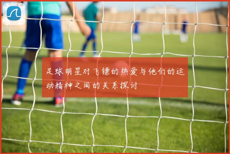 足球明星对飞镖的热爱与他们的运动精神之间的关系探讨