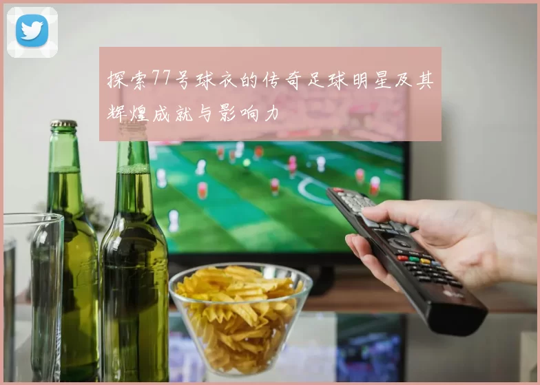 探索77号球衣的传奇足球明星及其辉煌成就与影响力