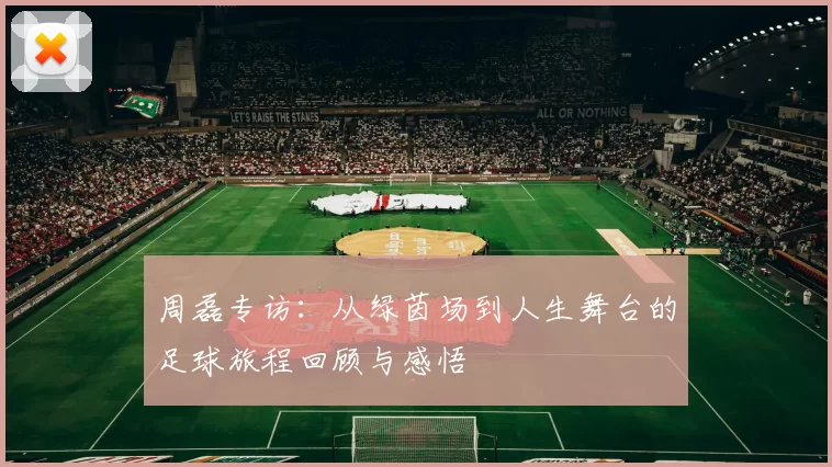 周磊专访：从绿茵场到人生舞台的足球旅程回顾与感悟