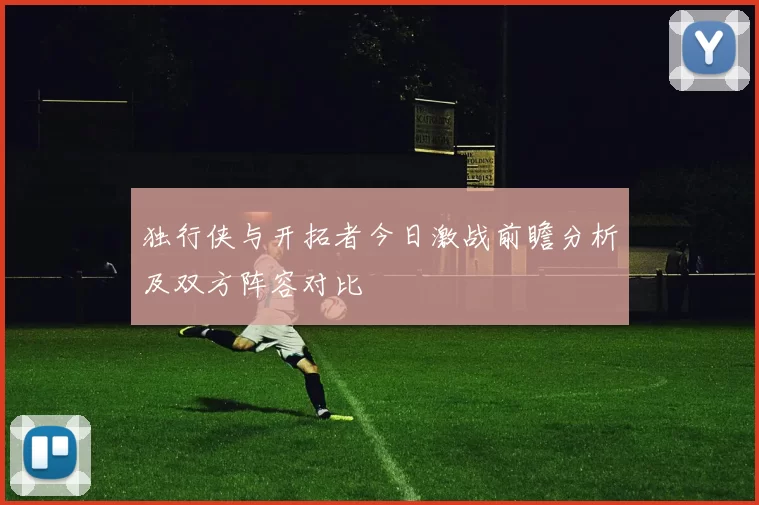 独行侠与开拓者今日激战前瞻分析及双方阵容对比