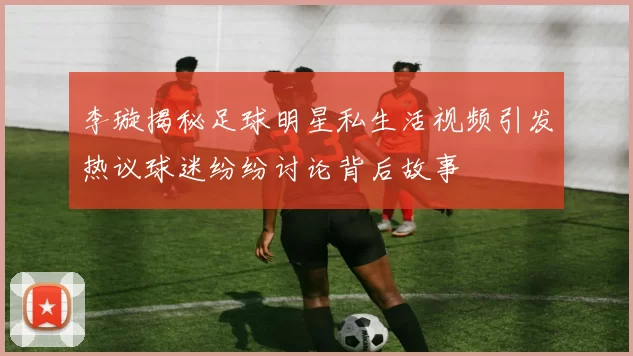 李璇揭秘足球明星私生活视频引发热议球迷纷纷讨论背后故事