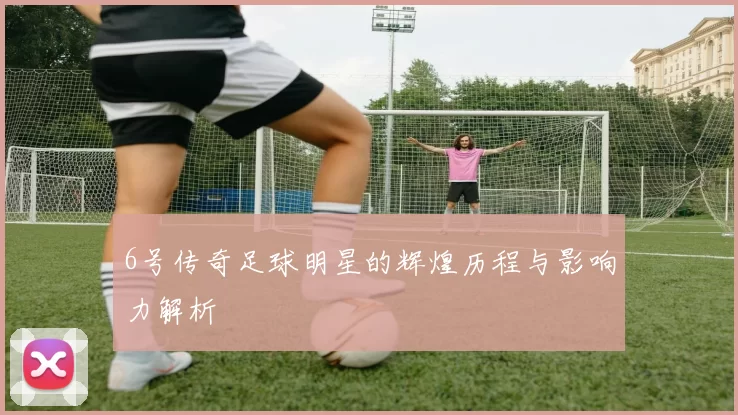 6号传奇足球明星的辉煌历程与影响力解析