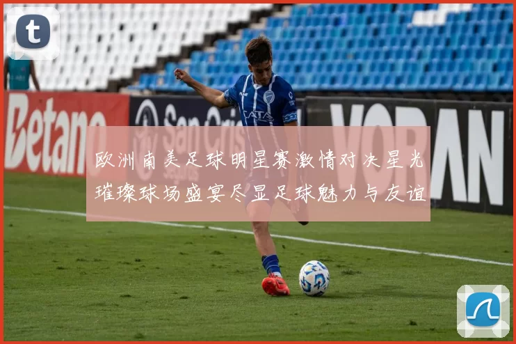 欧洲南美足球明星赛激情对决星光璀璨球场盛宴尽显足球魅力与友谊