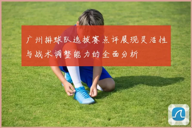 广州排球队选拔赛点评展现灵活性与战术调整能力的全面分析