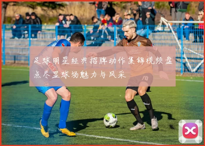 足球明星经典招牌动作集锦视频盘点尽显球场魅力与风采