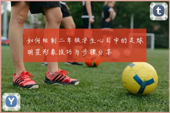 如何绘制二年级学生心目中的足球明星形象技巧与步骤分享
