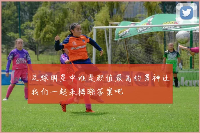 足球明星中谁是颜值最高的男神让我们一起来揭晓答案吧
