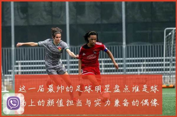 这一届最帅的足球明星盘点谁是球场上的颜值担当与实力兼备的偶像