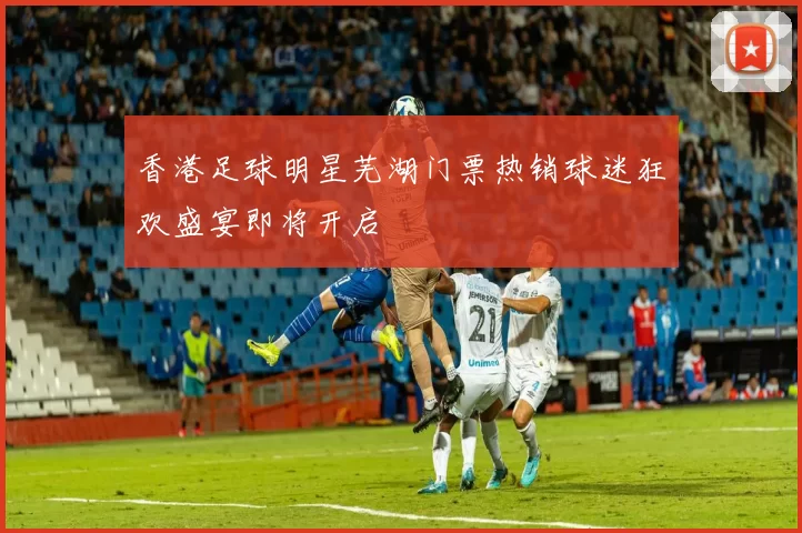香港足球明星芜湖门票热销球迷狂欢盛宴即将开启