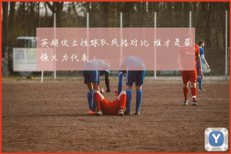 英超攻击性球队风格对比 谁才是最强火力代表