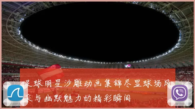 足球明星沙雕动画集锦尽显球场风采与幽默魅力的精彩瞬间