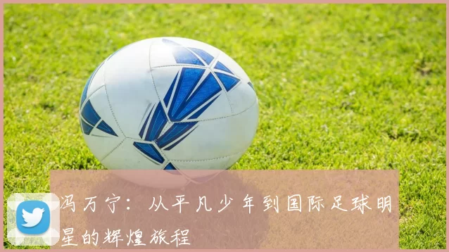 冯万宁：从平凡少年到国际足球明星的辉煌旅程