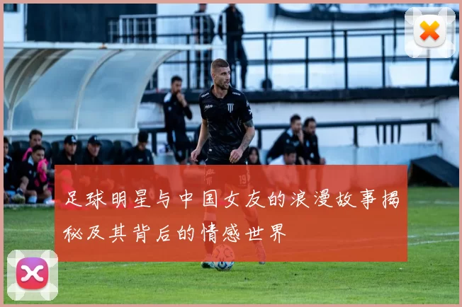 足球明星与中国女友的浪漫故事揭秘及其背后的情感世界