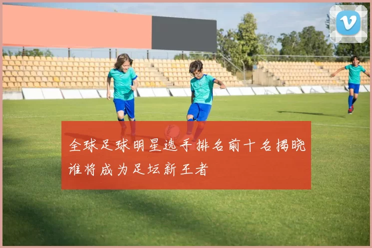 全球足球明星选手排名前十名揭晓谁将成为足坛新王者