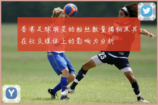 香港足球明星的粉丝数量揭秘及其在社交媒体上的影响力分析