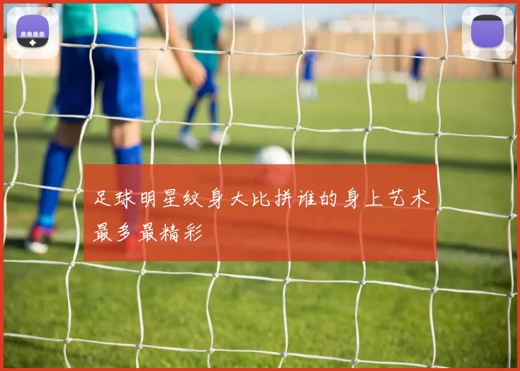 足球明星纹身大比拼谁的身上艺术最多最精彩