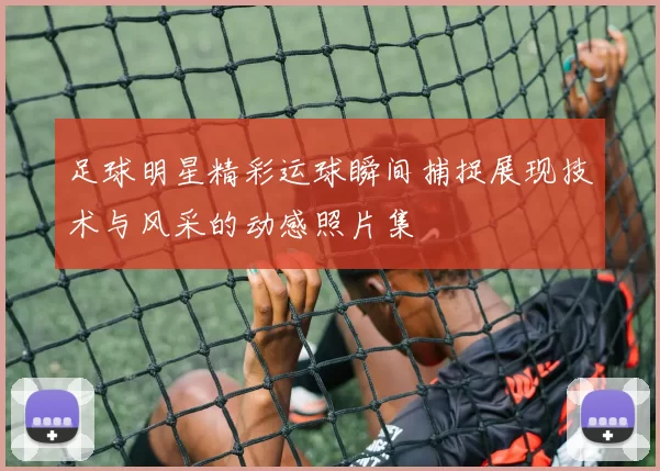 足球明星精彩运球瞬间捕捉展现技术与风采的动感照片集