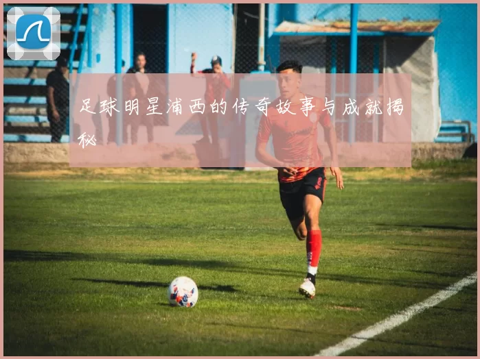 足球明星浦西的传奇故事与成就揭秘