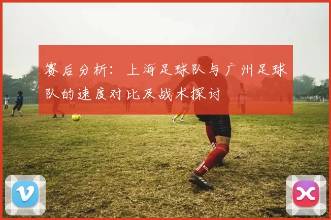 赛后分析：上海足球队与广州足球队的速度对比及战术探讨