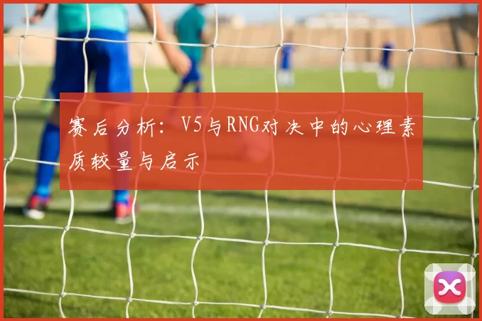 赛后分析：V5与RNG对决中的心理素质较量与启示