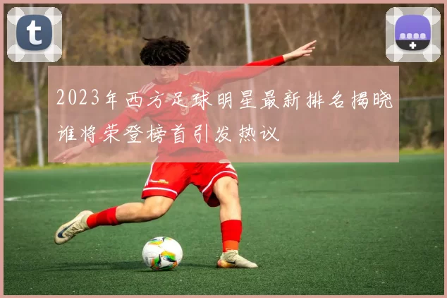 2023年西方足球明星最新排名揭晓谁将荣登榜首引发热议