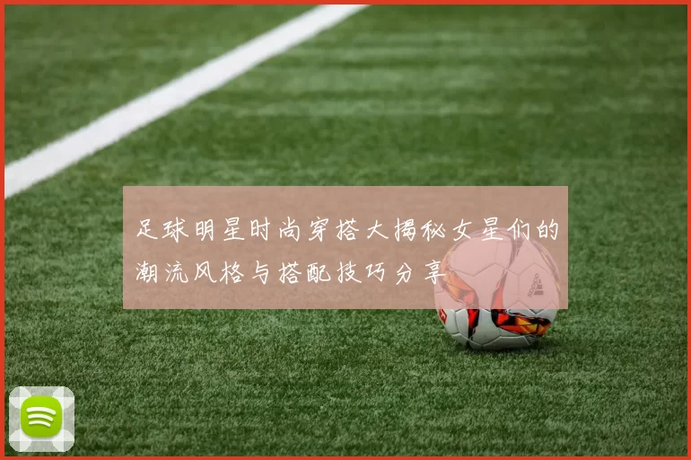 足球明星时尚穿搭大揭秘女星们的潮流风格与搭配技巧分享
