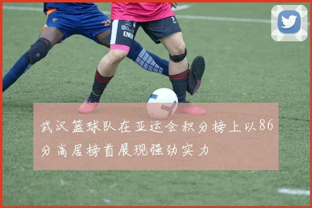 武汉篮球队在亚运会积分榜上以86分高居榜首展现强劲实力