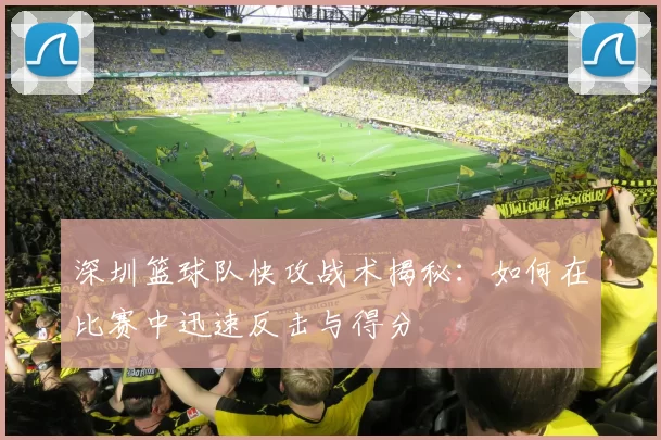深圳篮球队快攻战术揭秘：如何在比赛中迅速反击与得分