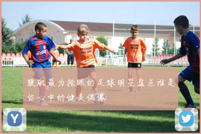 腹肌最为抢眼的足球明星盘点谁是你心中的健美偶像