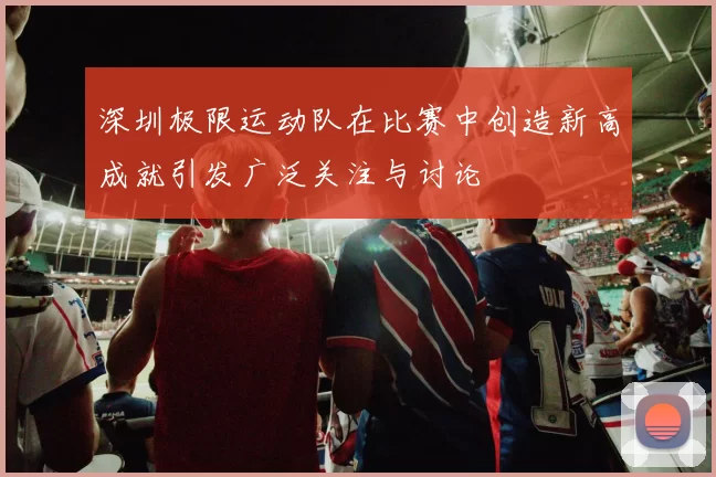 深圳极限运动队在比赛中创造新高成就引发广泛关注与讨论