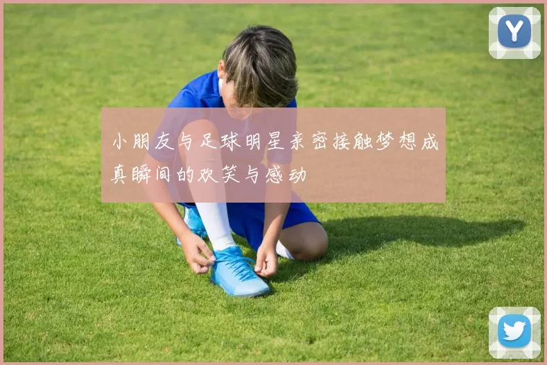 小朋友与足球明星亲密接触梦想成真瞬间的欢笑与感动