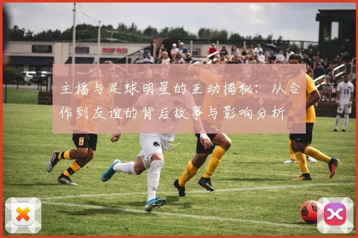 主播与足球明星的互动揭秘：从合作到友谊的背后故事与影响分析