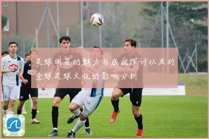 足球明星的魅力与成就探讨以及对全球足球文化的影响分析