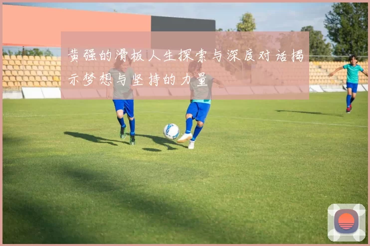 黄强的滑板人生探索与深度对话揭示梦想与坚持的力量
