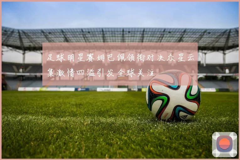足球明星赛姆巴佩领衔对决众星云集激情四溢引发全球关注