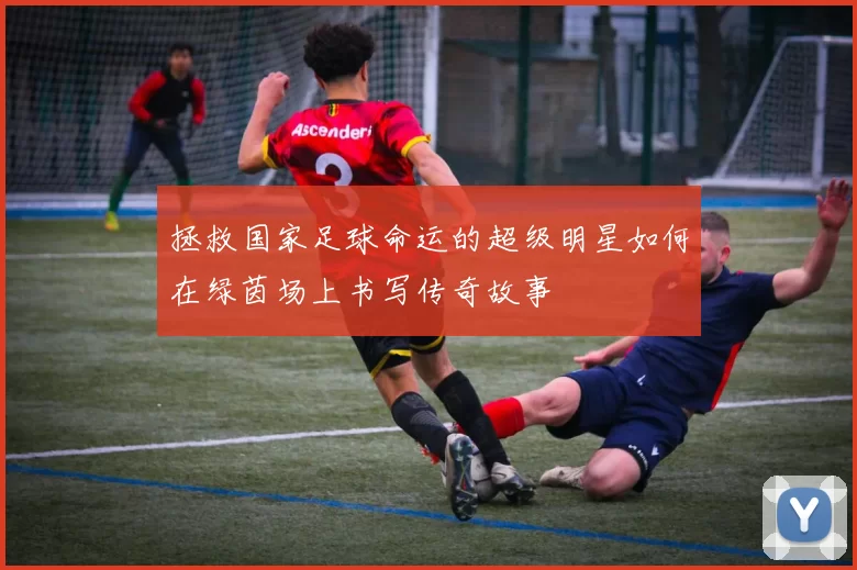 拯救国家足球命运的超级明星如何在绿茵场上书写传奇故事