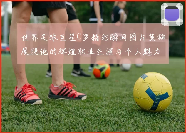 世界足球巨星C罗精彩瞬间图片集锦展现他的辉煌职业生涯与个人魅力