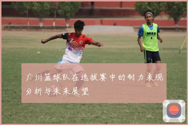 广州篮球队在选拔赛中的耐力表现分析与未来展望