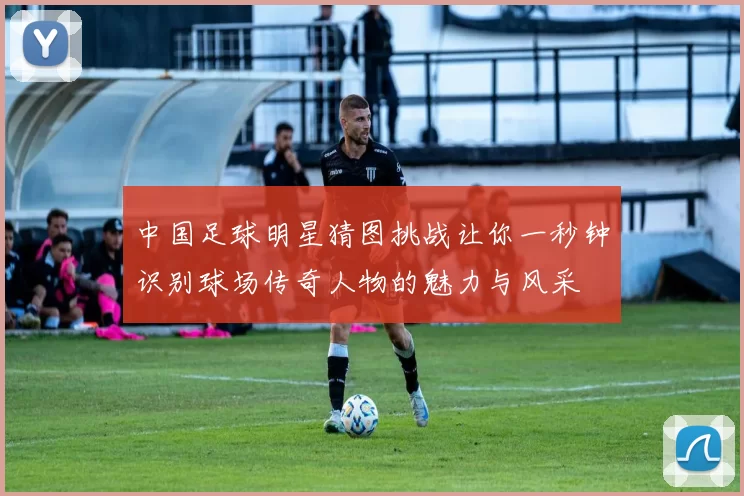 中国足球明星猜图挑战让你一秒钟识别球场传奇人物的魅力与风采