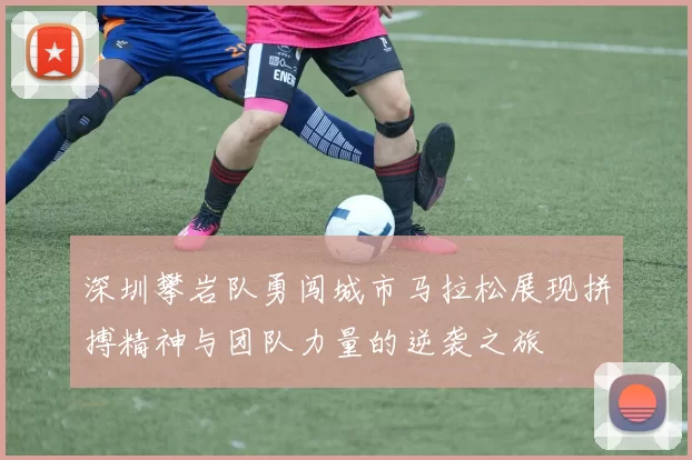 深圳攀岩队勇闯城市马拉松展现拼搏精神与团队力量的逆袭之旅