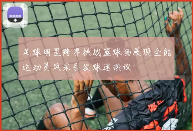 足球明星跨界挑战篮球场展现全能运动员风采引发球迷热议
