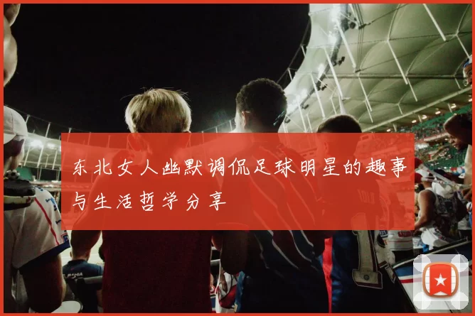东北女人幽默调侃足球明星的趣事与生活哲学分享