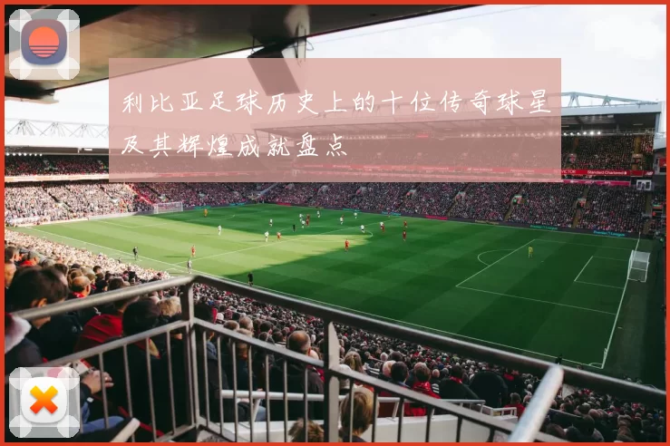 利比亚足球历史上的十位传奇球星及其辉煌成就盘点